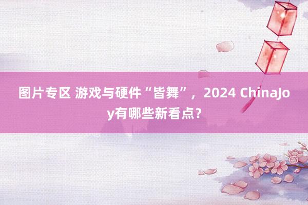 图片专区 游戏与硬件“皆舞”，2024 ChinaJoy有哪些新看点？