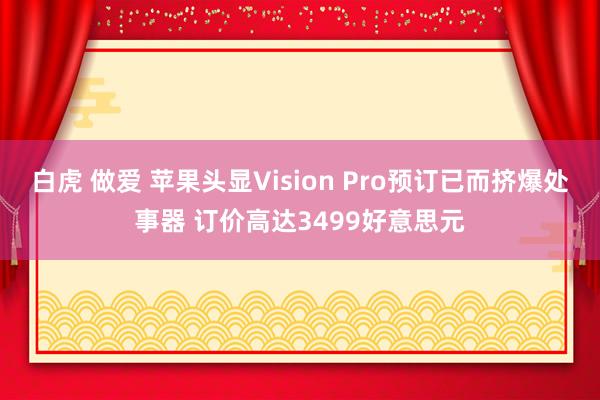 白虎 做爱 苹果头显Vision Pro预订已而挤爆处事器 订价高达3499好意思元