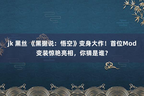 jk 黑丝 《黑据说：悟空》变身大作！首位Mod变装惊艳亮相，你猜是谁？