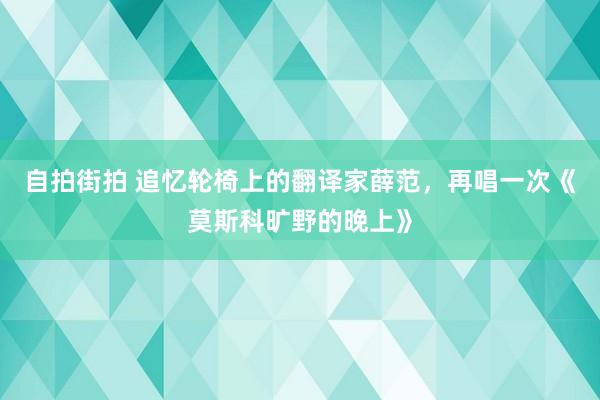 自拍街拍 追忆轮椅上的翻译家薛范，再唱一次《莫斯科旷野的晚上》