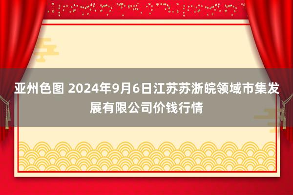 亚州色图 2024年9月6日江苏苏浙皖领域市集发展有限公司价钱行情