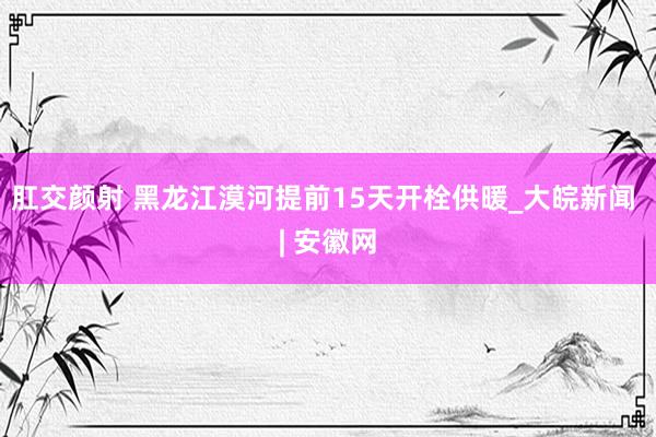 肛交颜射 黑龙江漠河提前15天开栓供暖_大皖新闻 | 安徽网