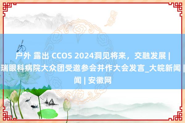 户外 露出 CCOS 2024洞见将来，交融发展 | 合肥普瑞眼科病院大众团受邀参会并作大会发言_大皖新闻 | 安徽网