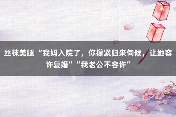 丝袜美腿 “我妈入院了，你攥紧归来伺候，让她容许复婚”“我老公不容许”