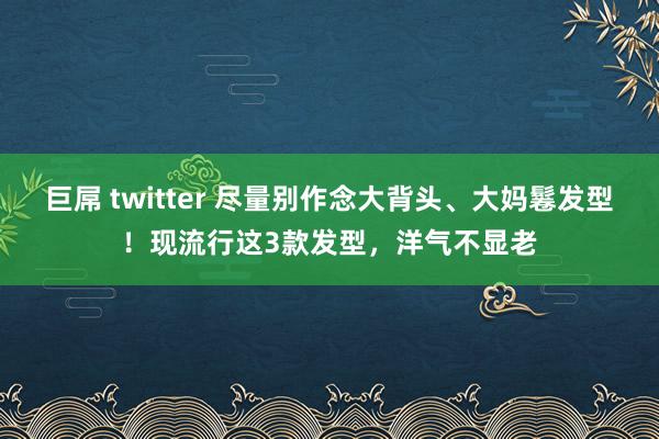 巨屌 twitter 尽量别作念大背头、大妈鬈发型！现流行这3款发型，洋气不显老