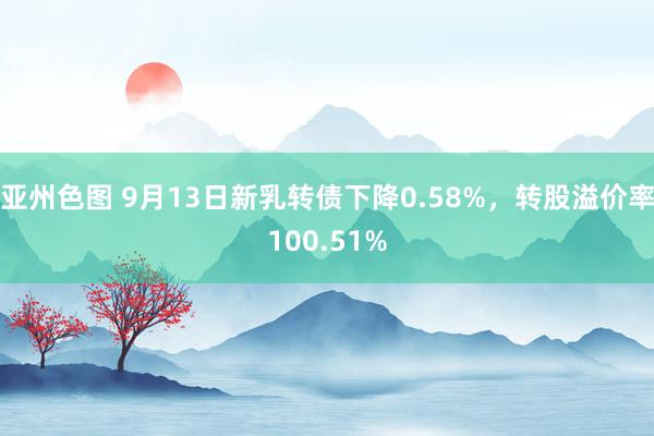 亚州色图 9月13日新乳转债下降0.58%，转股溢价率100.51%