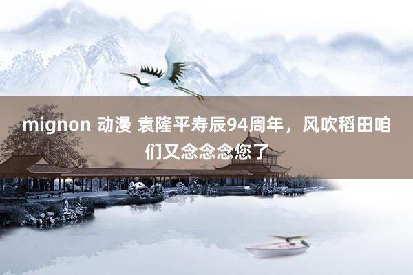 mignon 动漫 袁隆平寿辰94周年，风吹稻田咱们又念念念您了