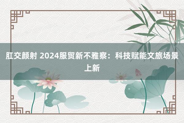 肛交颜射 2024服贸新不雅察：科技赋能文旅场景上新