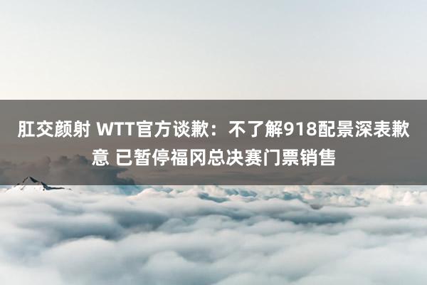 肛交颜射 WTT官方谈歉：不了解918配景深表歉意 已暂停福冈总决赛门票销售