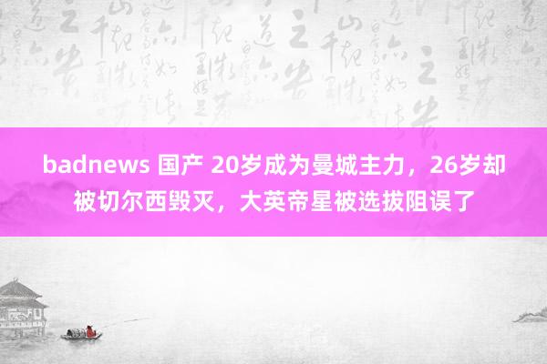 badnews 国产 20岁成为曼城主力，26岁却被切尔西毁灭，大英帝星被选拔阻误了