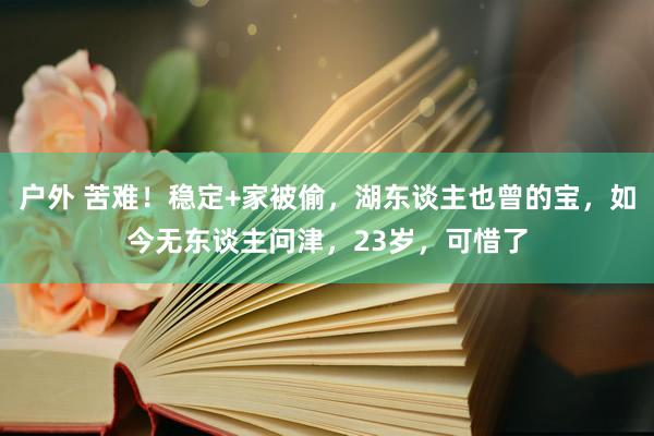 户外 苦难！稳定+家被偷，湖东谈主也曾的宝，如今无东谈主问津，23岁，可惜了