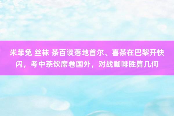 米菲兔 丝袜 茶百谈落地首尔、喜茶在巴黎开快闪，考中茶饮席卷国外，对战咖啡胜算几何