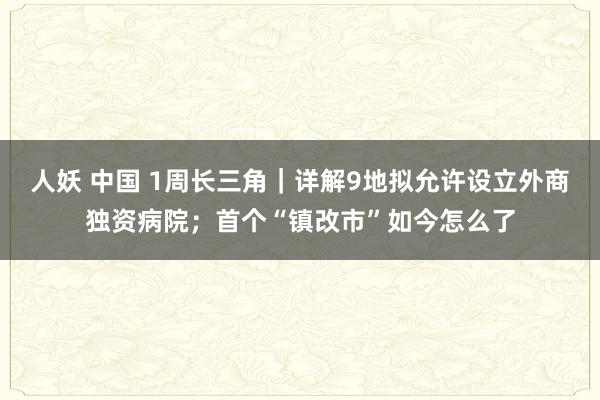 人妖 中国 1周长三角｜详解9地拟允许设立外商独资病院；首个“镇改市”如今怎么了