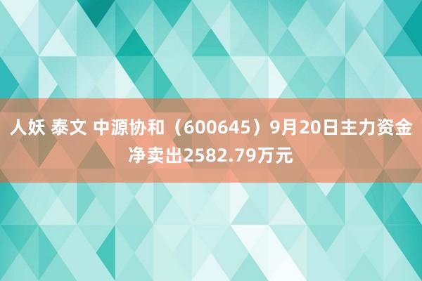 人妖 泰文 中源协和（600645）9月20日主力资金净卖出2582.79万元