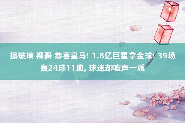 擦玻璃 裸舞 恭喜皇马! 1.8亿巨星拿金球! 39场轰24球11助， 球迷却嘘声一派