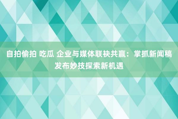 自拍偷拍 吃瓜 企业与媒体联袂共赢：掌抓新闻稿发布妙技探索新机遇