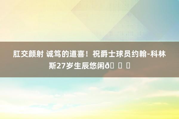 肛交颜射 诚笃的道喜！祝爵士球员约翰-科林斯27岁生辰悠闲🎂