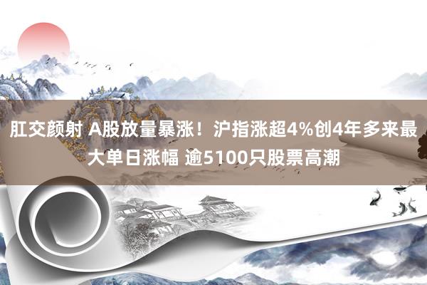 肛交颜射 A股放量暴涨！沪指涨超4%创4年多来最大单日涨幅 逾5100只股票高潮