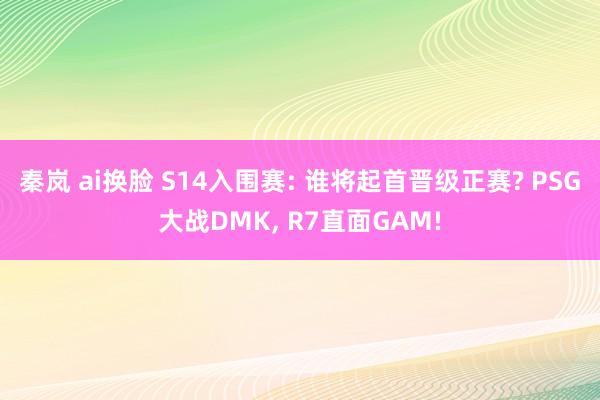 秦岚 ai换脸 S14入围赛: 谁将起首晋级正赛? PSG大战DMK， R7直面GAM!