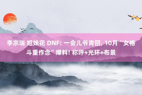 李宗瑞 姐妹花 DNF: 一会儿爷青回， 10月“女格斗重作念”爆料! 称呼+光环+布景