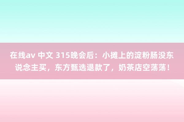 在线av 中文 315晚会后：小摊上的淀粉肠没东说念主买，东方甄选退款了，奶茶店空荡荡！