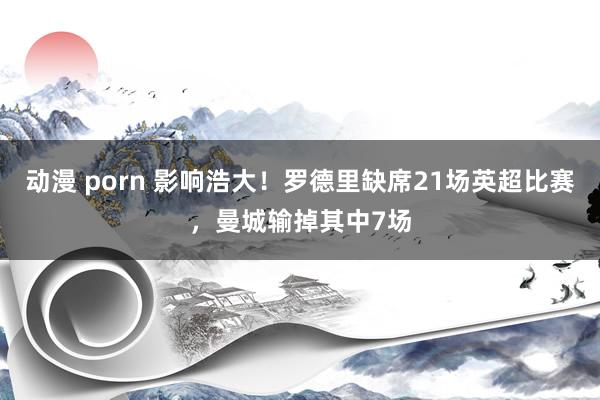 动漫 porn 影响浩大！罗德里缺席21场英超比赛，曼城输掉其中7场