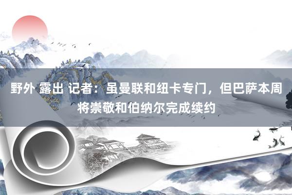 野外 露出 记者：虽曼联和纽卡专门，但巴萨本周将崇敬和伯纳尔完成续约