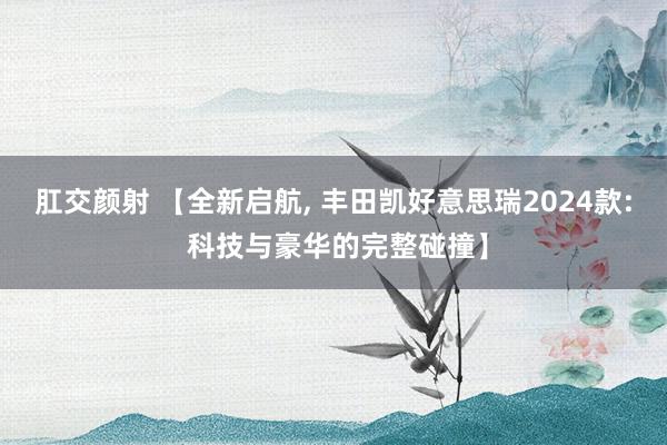 肛交颜射 【全新启航， 丰田凯好意思瑞2024款: 科技与豪华的完整碰撞】