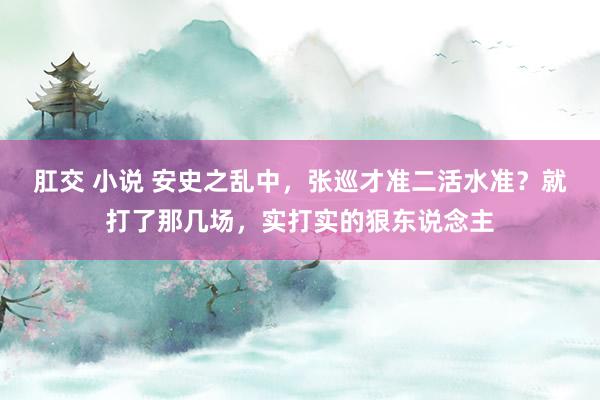 肛交 小说 安史之乱中，张巡才准二活水准？就打了那几场，实打实的狠东说念主