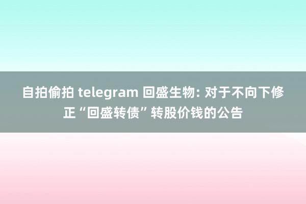 自拍偷拍 telegram 回盛生物: 对于不向下修正“回盛转债”转股价钱的公告