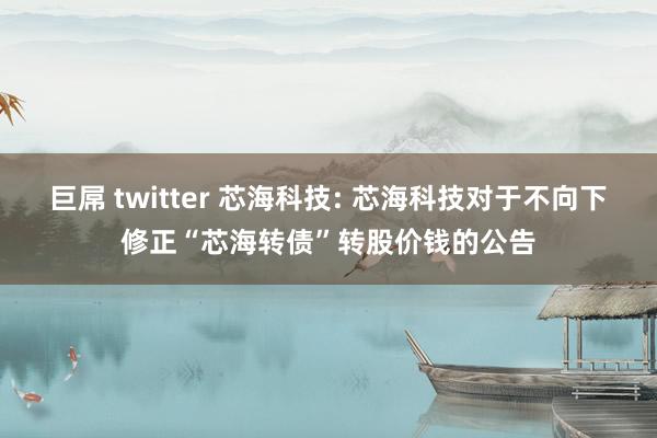 巨屌 twitter 芯海科技: 芯海科技对于不向下修正“芯海转债”转股价钱的公告