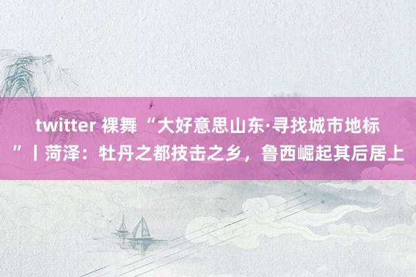 twitter 裸舞 “大好意思山东·寻找城市地标”丨菏泽：牡丹之都技击之乡，鲁西崛起其后居上