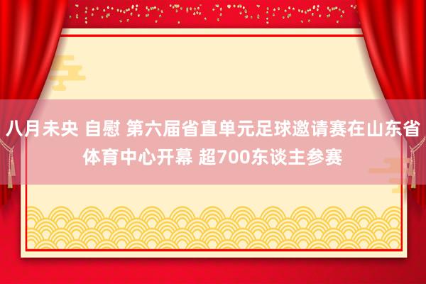 八月未央 自慰 第六届省直单元足球邀请赛在山东省体育中心开幕 超700东谈主参赛