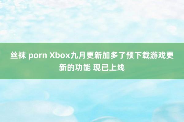 丝袜 porn Xbox九月更新加多了预下载游戏更新的功能 现已上线