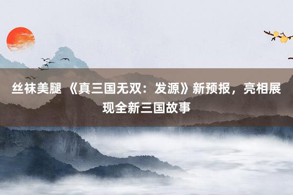 丝袜美腿 《真三国无双：发源》新预报，亮相展现全新三国故事