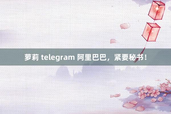 萝莉 telegram 阿里巴巴，紧要秘书！