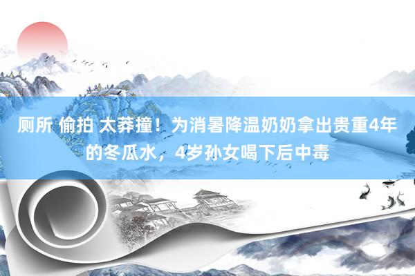 厕所 偷拍 太莽撞！为消暑降温奶奶拿出贵重4年的冬瓜水，4岁孙女喝下后中毒