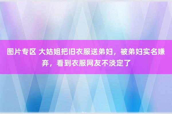 图片专区 大姑姐把旧衣服送弟妇，被弟妇实名嫌弃，看到衣服网友不淡定了