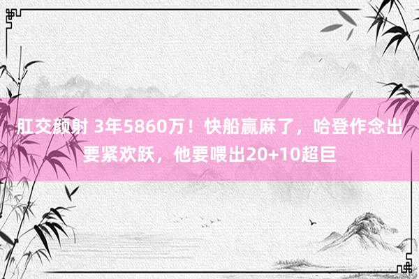 肛交颜射 3年5860万！快船赢麻了，哈登作念出要紧欢跃，他要喂出20+10超巨