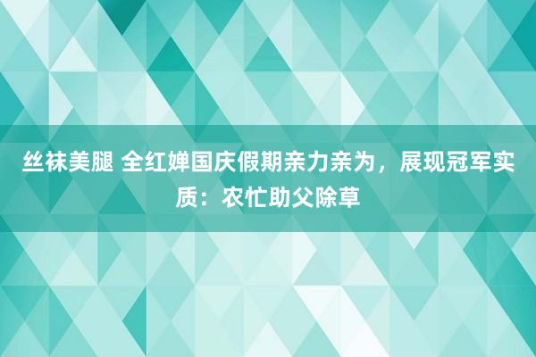 丝袜美腿 全红婵国庆假期亲力亲为，展现冠军实质：农忙助父除草