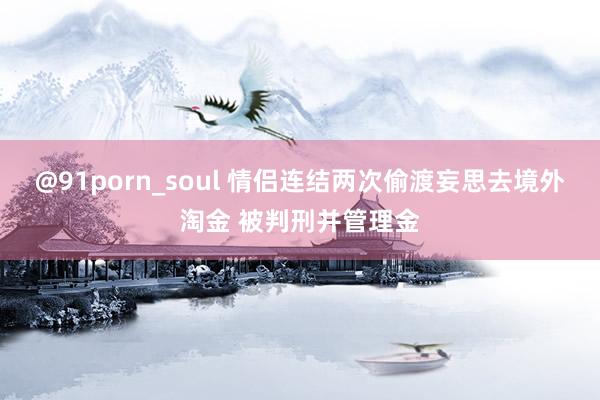 @91porn_soul 情侣连结两次偷渡妄思去境外淘金 被判刑并管理金