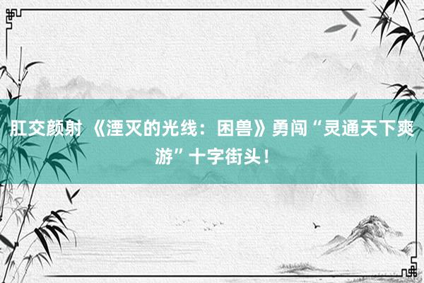 肛交颜射 《湮灭的光线：困兽》勇闯“灵通天下爽游”十字街头！