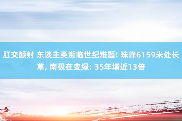 肛交颜射 东谈主类濒临世纪难题! 珠峰6159米处长草， 南极在变绿: 35年增近13倍