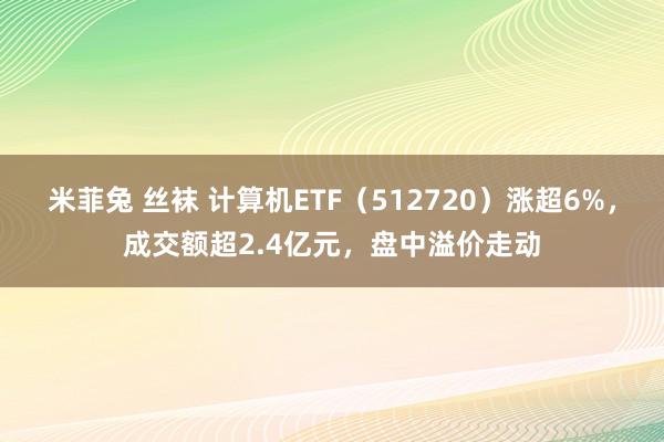 米菲兔 丝袜 计算机ETF（512720）涨超6%，成交额超2.4亿元，盘中溢价走动