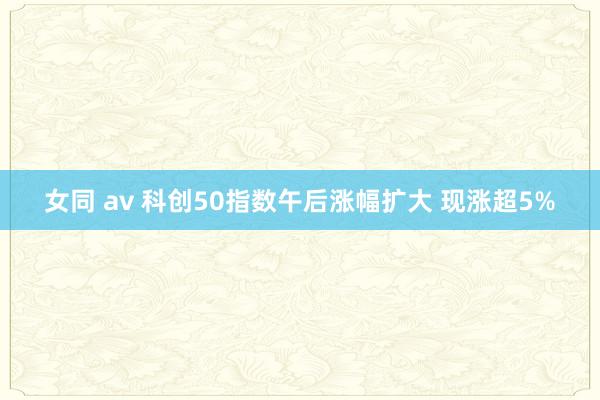 女同 av 科创50指数午后涨幅扩大 现涨超5%