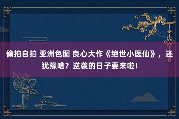 偷拍自拍 亚洲色图 良心大作《绝世小医仙》，还犹豫啥？逆袭的日子要来啦！