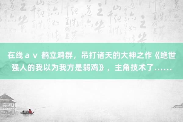 在线ａｖ 鹤立鸡群，吊打诸天的大神之作《绝世强人的我以为我方是弱鸡》，主角技术了……