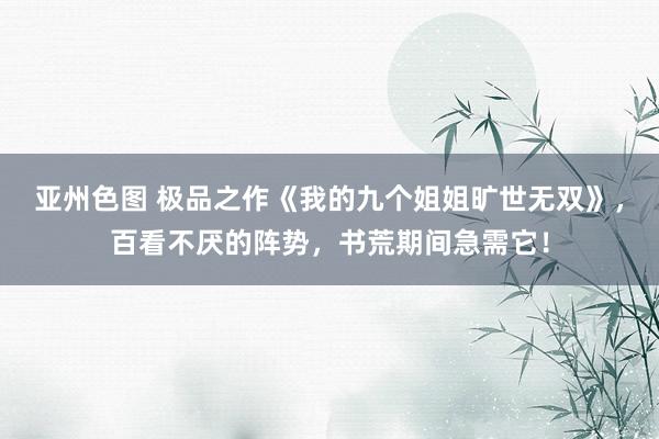 亚州色图 极品之作《我的九个姐姐旷世无双》，百看不厌的阵势，书荒期间急需它！