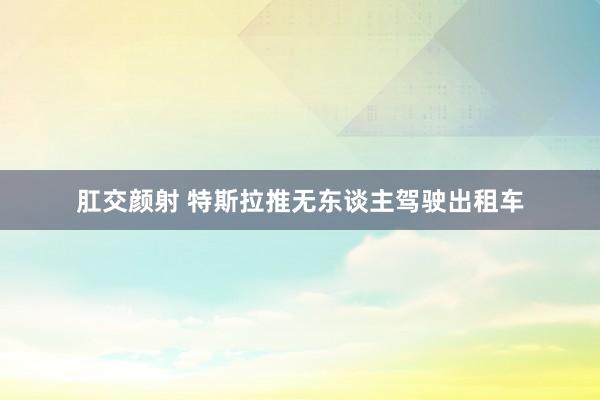 肛交颜射 特斯拉推无东谈主驾驶出租车