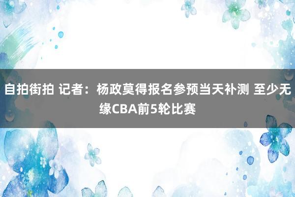 自拍街拍 记者：杨政莫得报名参预当天补测 至少无缘CBA前5轮比赛